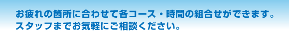 お疲れのヵ所に合わせて各コース・時間の組合せができます。スタッフまでお気軽にご相談ください。